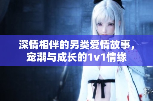 深情相伴的另类爱情故事，宠溺与成长的1v1情缘