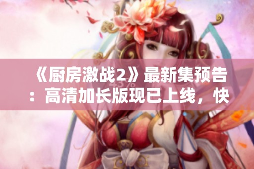《厨房激战2》最新集预告：高清加长版现已上线，快来免费观看！
