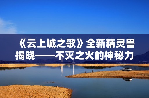 《云上城之歌》全新精灵兽揭晓——不灭之火的神秘力量