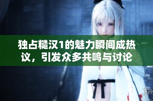独占糙汉1的魅力瞬间成热议，引发众多共鸣与讨论