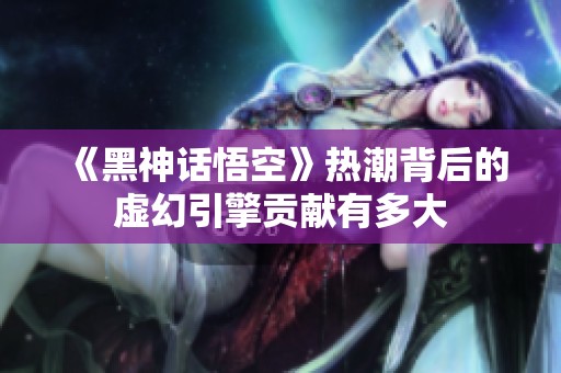 《黑神话悟空》热潮背后的虚幻引擎贡献有多大