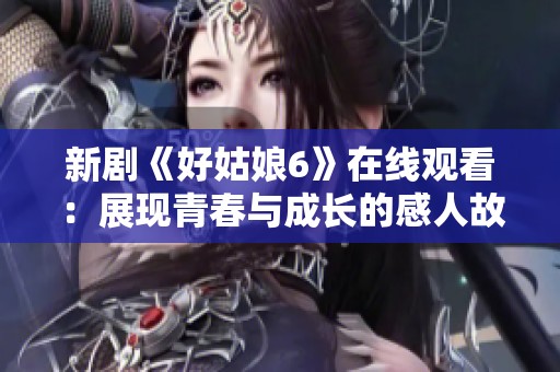 新剧《好姑娘6》在线观看：展现青春与成长的感人故事