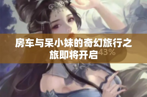 房车与呆小妹的奇幻旅行之旅即将开启