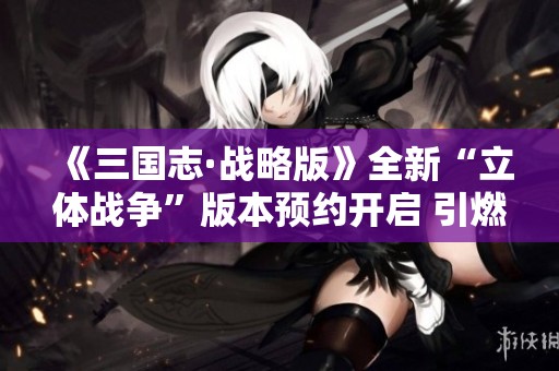 《三国志·战略版》全新“立体战争”版本预约开启 引燃热血玩家激情