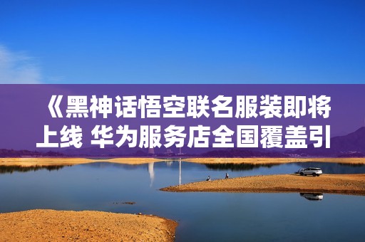 《黑神话悟空联名服装即将上线 华为服务店全国覆盖引热议》