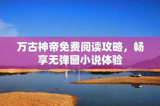 万古神帝免费阅读攻略，畅享无弹窗小说体验