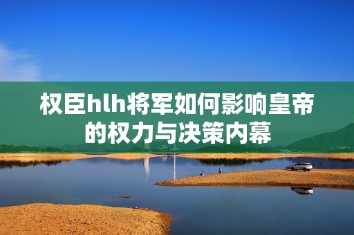 权臣hlh将军如何影响皇帝的权力与决策内幕