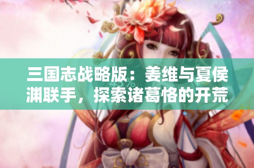 三国志战略版：姜维与夏侯渊联手，探索诸葛恪的开荒策略揭秘