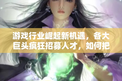 游戏行业崛起新机遇，各大巨头疯狂招募人才，如何把握这个趋势