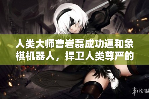人类大师曹岩磊成功逼和象棋机器人，捍卫人类尊严的荣耀时刻