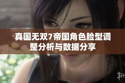 真国无双7帝国角色脸型调整分析与数据分享