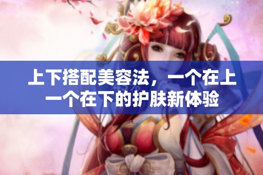 上下搭配美容法，一个在上一个在下的护肤新体验