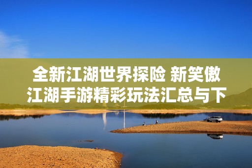 全新江湖世界探险 新笑傲江湖手游精彩玩法汇总与下载指南