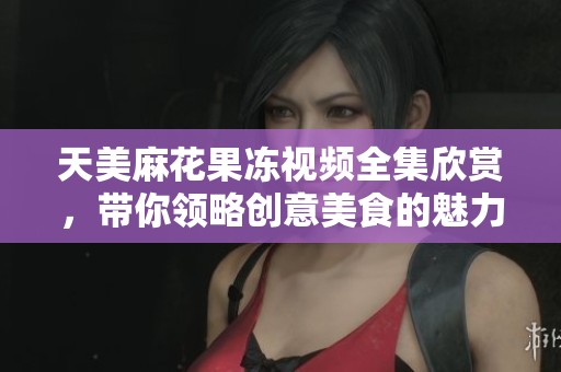 天美麻花果冻视频全集欣赏，带你领略创意美食的魅力