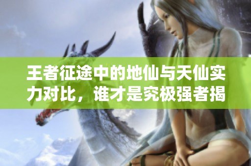 王者征途中的地仙与天仙实力对比，谁才是究极强者揭秘