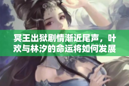 冥王出狱剧情渐近尾声，叶欢与林汐的命运将如何发展？