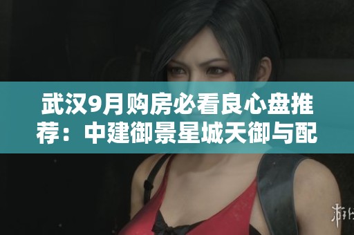 武汉9月购房必看良心盘推荐：中建御景星城天御与配重盘分析