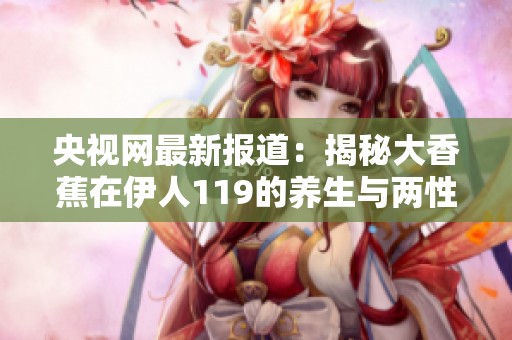 央视网最新报道：揭秘大香蕉在伊人119的养生与两性知识新动态