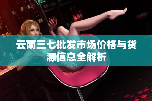 云南三七批发市场价格与货源信息全解析