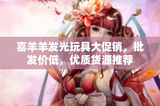 喜羊羊发光玩具大促销，批发价低，优质货源推荐