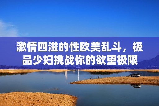 激情四溢的性欧美乱斗，极品少妇挑战你的欲望极限