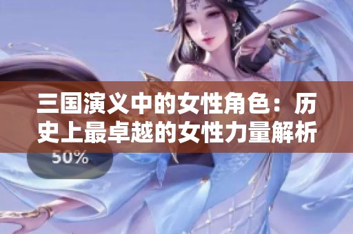 三国演义中的女性角色：历史上最卓越的女性力量解析