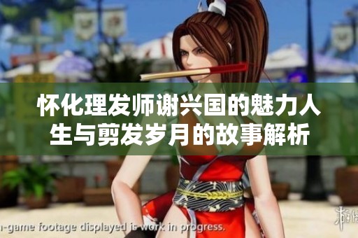 怀化理发师谢兴国的魅力人生与剪发岁月的故事解析