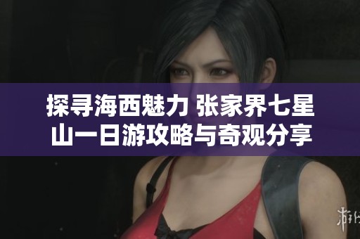 探寻海西魅力 张家界七星山一日游攻略与奇观分享