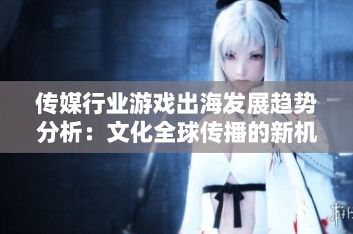 传媒行业游戏出海发展趋势分析：文化全球传播的新机遇