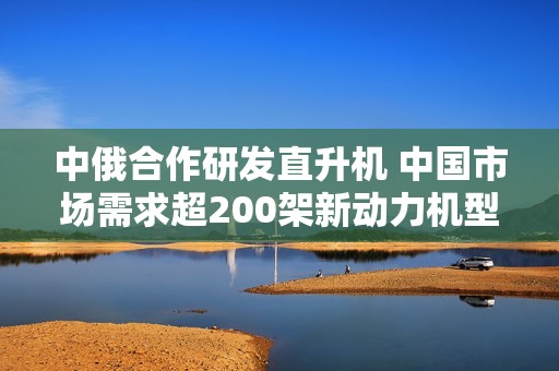 中俄合作研发直升机 中国市场需求超200架新动力机型