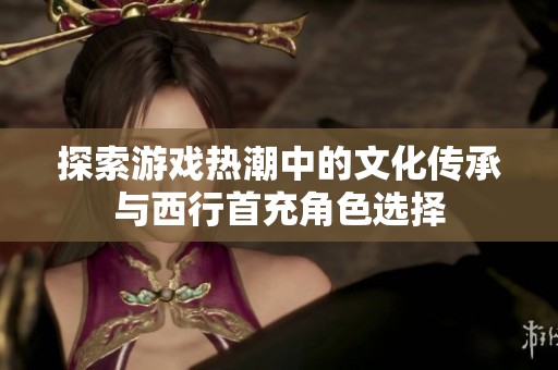 探索游戏热潮中的文化传承与西行首充角色选择