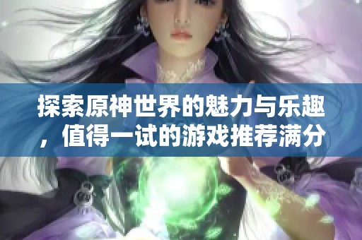 探索原神世界的魅力与乐趣，值得一试的游戏推荐满分体验
