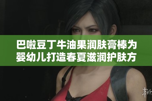 巴啦豆丁牛油果润肤膏棒为婴幼儿打造春夏滋润护肤方案