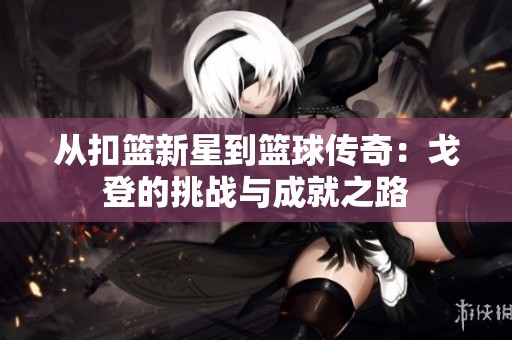 从扣篮新星到篮球传奇：戈登的挑战与成就之路