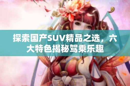 探索国产SUV精品之选，六大特色揭秘驾乘乐趣