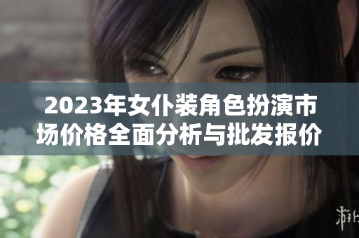 2023年女仆装角色扮演市场价格全面分析与批发报价汇总