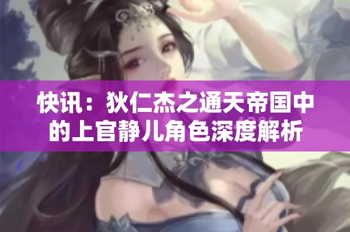 快讯：狄仁杰之通天帝国中的上官静儿角色深度解析