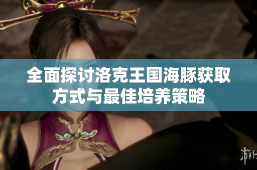 全面探讨洛克王国海豚获取方式与最佳培养策略