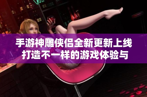 手游神雕侠侣全新更新上线 打造不一样的游戏体验与乐趣