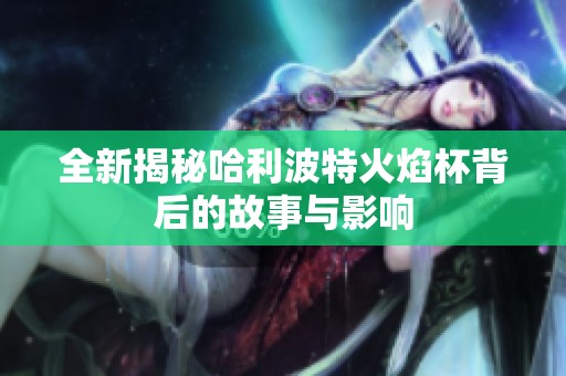 全新揭秘哈利波特火焰杯背后的故事与影响