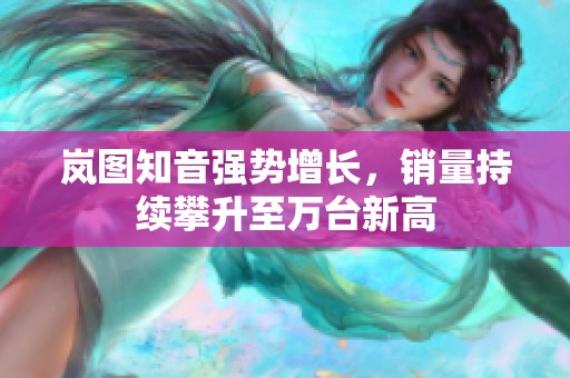岚图知音强势增长，销量持续攀升至万台新高