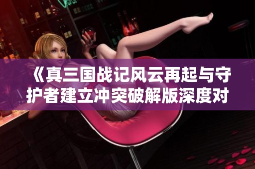 《真三国战记风云再起与守护者建立冲突破解版深度对比》