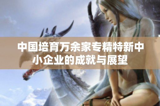 中国培育万余家专精特新中小企业的成就与展望