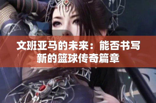 文班亚马的未来：能否书写新的篮球传奇篇章