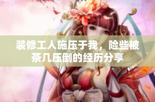 装修工人施压于我，险些被茶几压倒的经历分享