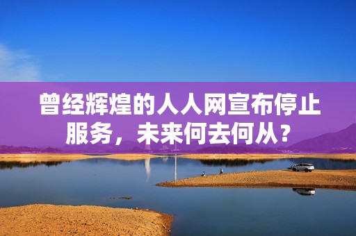 曾经辉煌的人人网宣布停止服务，未来何去何从？