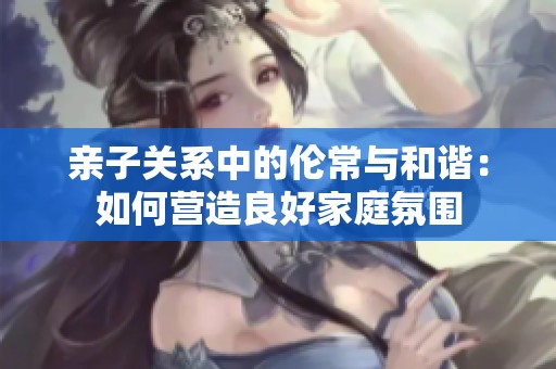 亲子关系中的伦常与和谐：如何营造良好家庭氛围