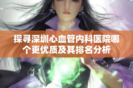 探寻深圳心血管内科医院哪个更优质及其排名分析