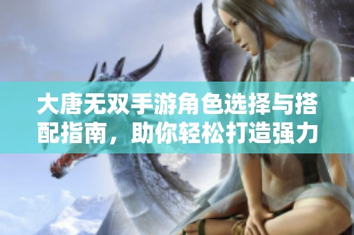 大唐无双手游角色选择与搭配指南，助你轻松打造强力阵容