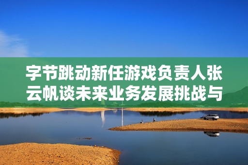 字节跳动新任游戏负责人张云帆谈未来业务发展挑战与机遇